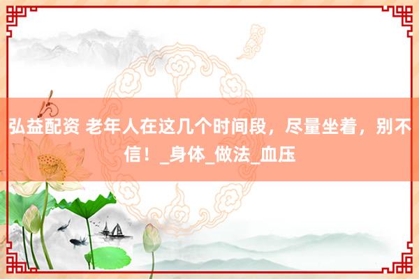 弘益配资 老年人在这几个时间段，尽量坐着，别不信！_身体_做法_血压
