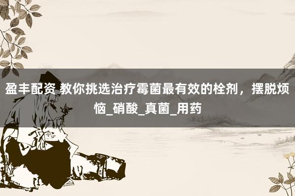 盈丰配资 教你挑选治疗霉菌最有效的栓剂，摆脱烦恼_硝酸_真菌_用药