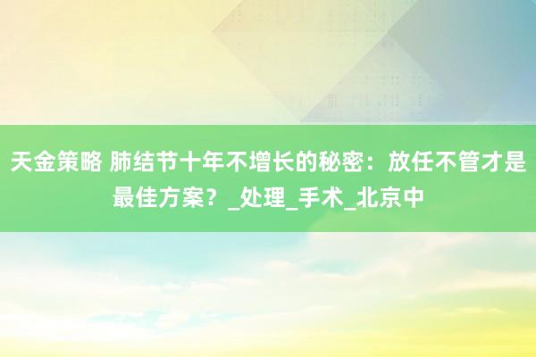 天金策略 肺结节十年不增长的秘密：放任不管才是最佳方案？_处理_手术_北京中