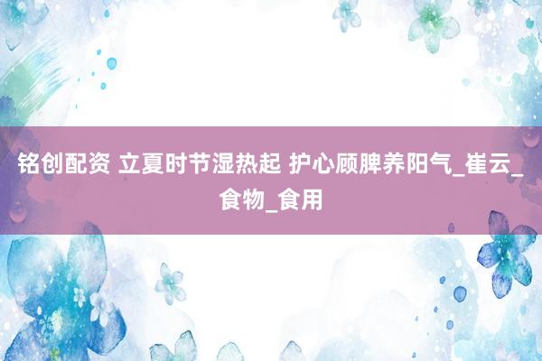铭创配资 立夏时节湿热起 护心顾脾养阳气_崔云_食物_食用