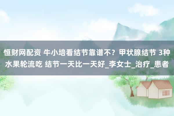恒财网配资 牛小培看结节靠谱不？甲状腺结节 3种水果轮流吃 结节一天比一天好_李女士_治疗_患者