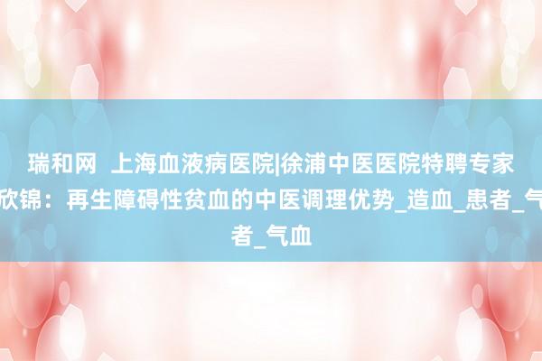 瑞和网  上海血液病医院|徐浦中医医院特聘专家甘欣锦：再生障碍性贫血的中医调理优势_造血_患者_气血