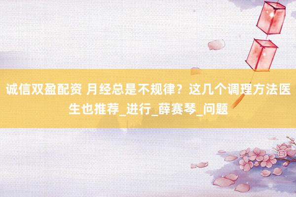 诚信双盈配资 月经总是不规律？这几个调理方法医生也推荐_进行_薛赛琴_问题
