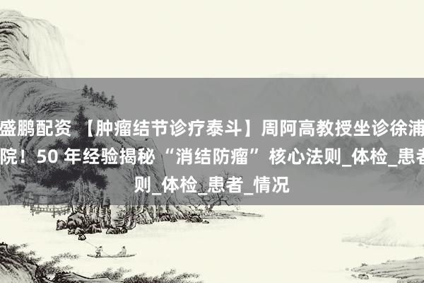 盛鹏配资 【肿瘤结节诊疗泰斗】周阿高教授坐诊徐浦中医医院！50 年经验揭秘 “消结防瘤” 核心法则_体检_患者_情况