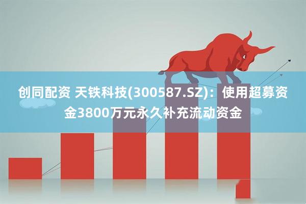 创同配资 天铁科技(300587.SZ)：使用超募资金3800万元永久补充流动资金