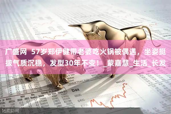 广盛网  57岁郑伊健带老婆吃火锅被偶遇，坐姿挺拔气质沉稳，发型30年不变！_蒙嘉慧_生活_长发