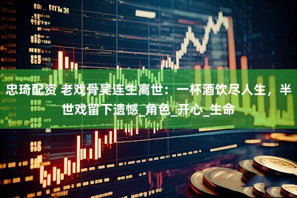 忠琦配资 老戏骨吴连生离世：一杯酒饮尽人生，半世戏留下遗憾_角色_开心_生命