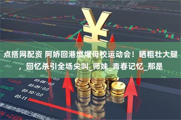 点搭网配资 阿娇回港燃爆母校运动会！晒粗壮大腿，回忆杀引全场尖叫_师妹_青春记忆_那是