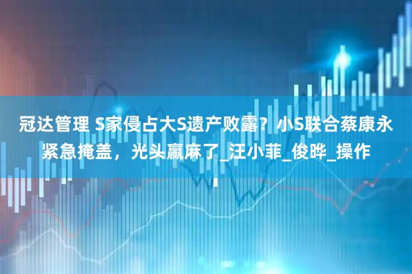 冠达管理 S家侵占大S遗产败露？小S联合蔡康永紧急掩盖，光头赢麻了_汪小菲_俊晔_操作