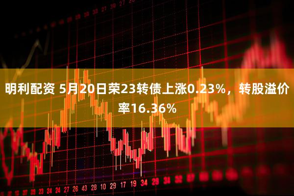 明利配资 5月20日荣23转债上涨0.23%，转股溢价率16.36%