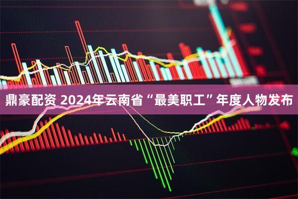 鼎豪配资 2024年云南省“最美职工”年度人物发布