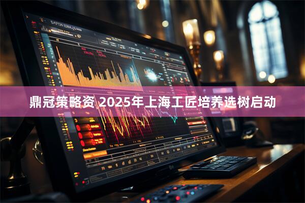 鼎冠策略资 2025年上海工匠培养选树启动