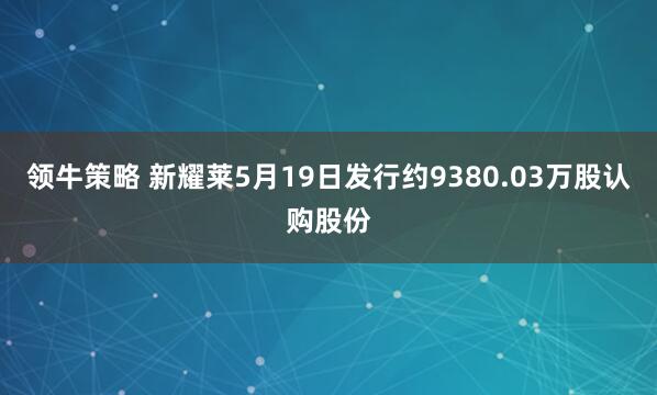 领牛策略 新耀莱5月19日发行约9380.03万股认购股份