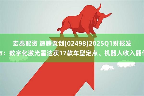 宏泰配资 速腾聚创(02498)2025Q1财报发布：数字化激光雷达获17款车型定点、机器人收入翻倍