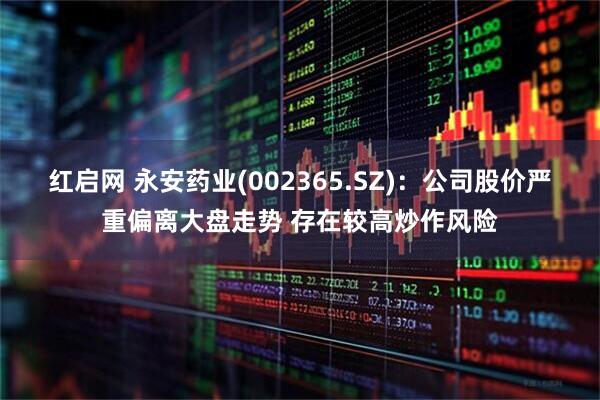 红启网 永安药业(002365.SZ)：公司股价严重偏离大盘走势 存在较高炒作风险