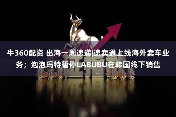 牛360配资 出海一周速递|速卖通上线海外卖车业务；泡泡玛特暂停LABUBU在韩国线下销售