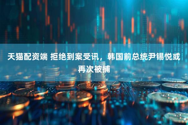 天猫配资端 拒绝到案受讯，韩国前总统尹锡悦或再次被捕