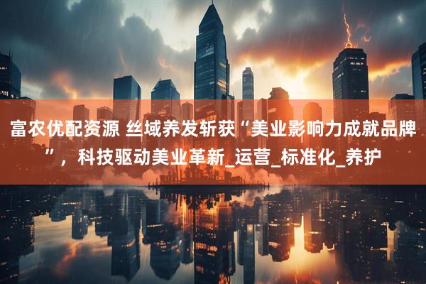 富农优配资源 丝域养发斩获“美业影响力成就品牌”，科技驱动美业革新_运营_标准化_养护