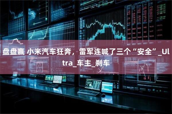 盘盘赢 小米汽车狂奔，雷军连喊了三个“安全”_Ultra_车主_刹车