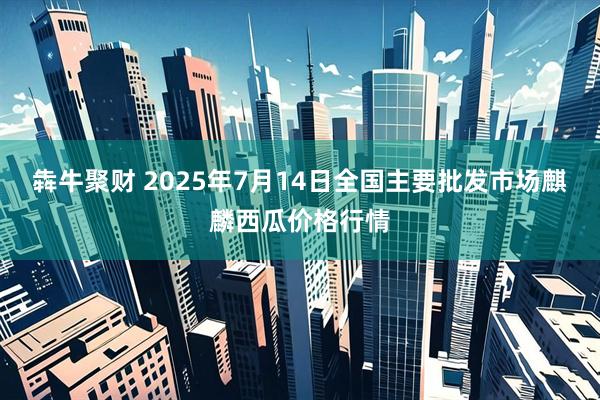 犇牛聚财 2025年7月14日全国主要批发市场麒麟西瓜价格行情