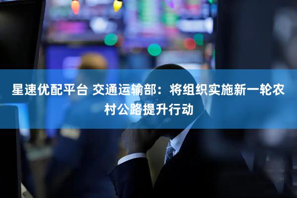 星速优配平台 交通运输部：将组织实施新一轮农村公路提升行动
