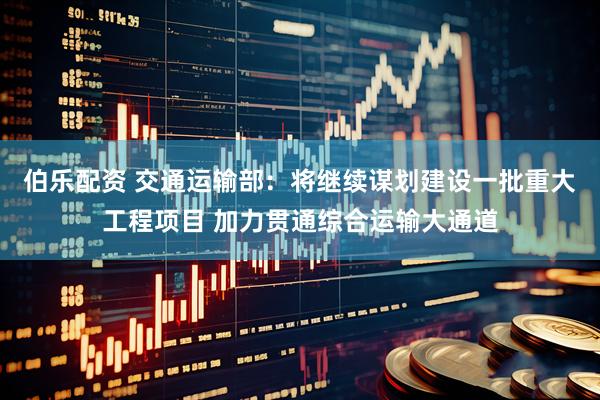 伯乐配资 交通运输部：将继续谋划建设一批重大工程项目 加力贯通综合运输大通道