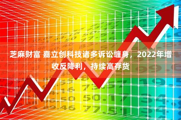 芝麻财富 嘉立创科技诸多诉讼缠身，2022年增收反降利，持续高存货