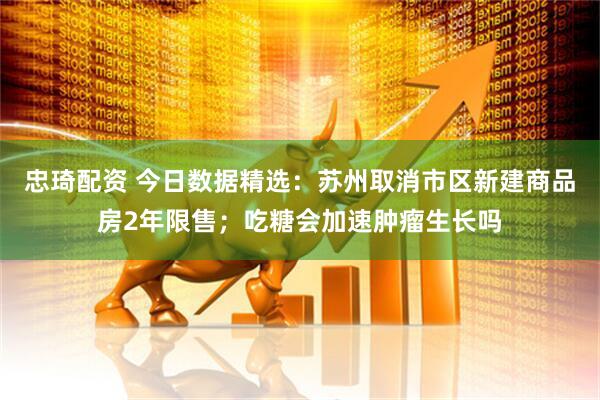 忠琦配资 今日数据精选：苏州取消市区新建商品房2年限售；吃糖会加速肿瘤生长吗
