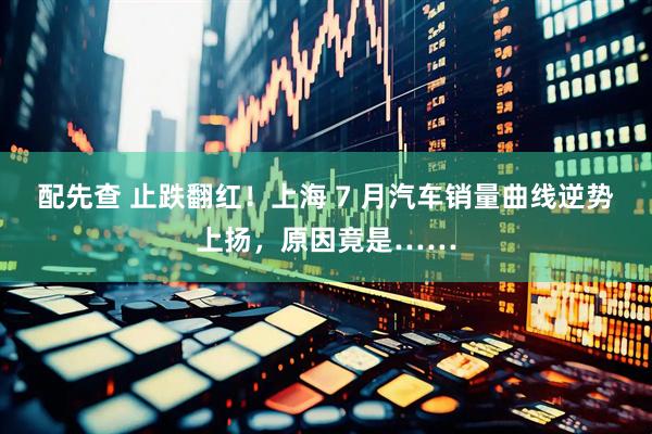 配先查 止跌翻红！上海 7 月汽车销量曲线逆势上扬，原因竟是……
