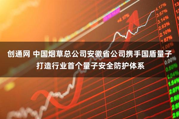 创通网 中国烟草总公司安徽省公司携手国盾量子 打造行业首个量子安全防护体系