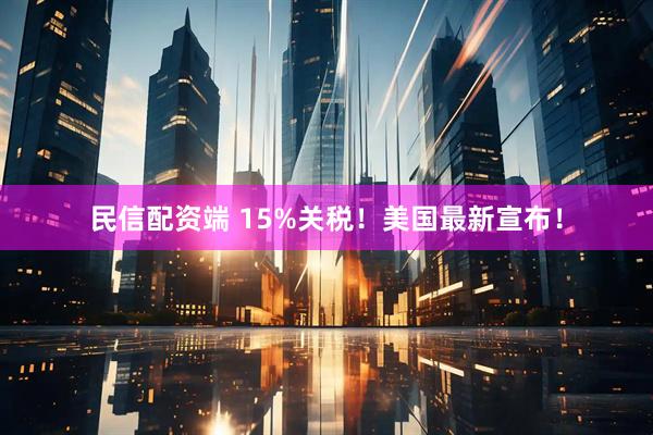 民信配资端 15%关税！美国最新宣布！