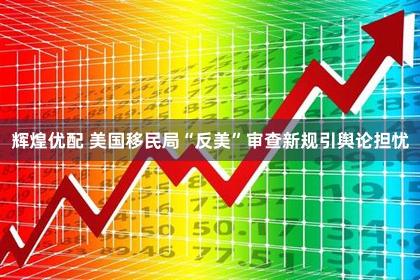 辉煌优配 美国移民局“反美”审查新规引舆论担忧