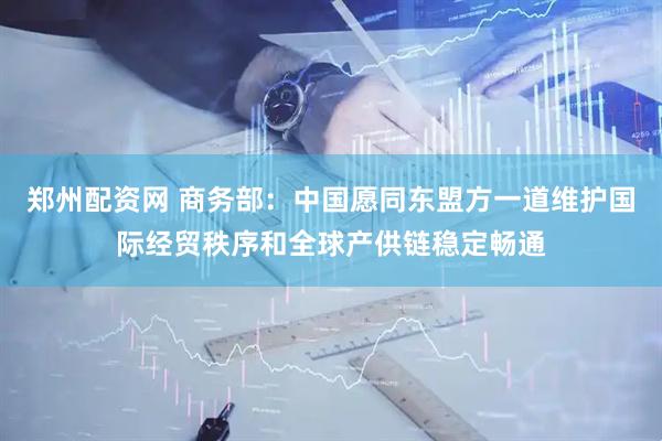 郑州配资网 商务部：中国愿同东盟方一道维护国际经贸秩序和全球产供链稳定畅通