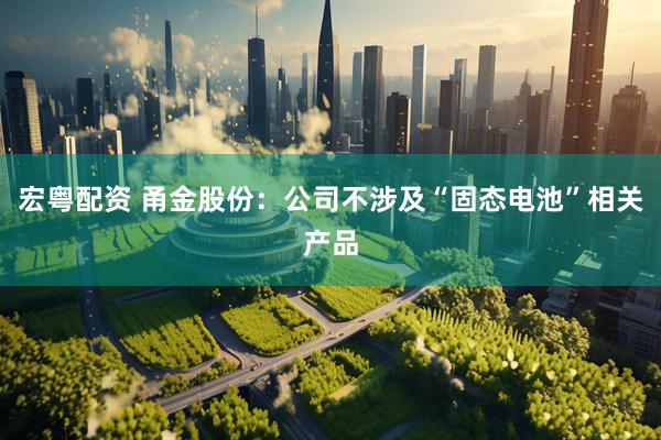 宏粤配资 甬金股份：公司不涉及“固态电池”相关产品