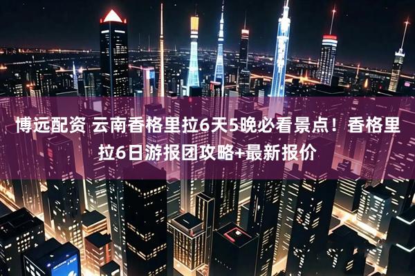 博远配资 云南香格里拉6天5晚必看景点！香格里拉6日游报团攻略+最新报价