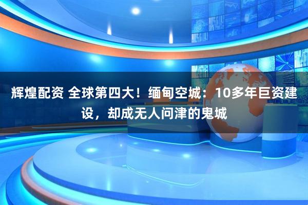辉煌配资 全球第四大！缅甸空城：10多年巨资建设，却成无人问津的鬼城